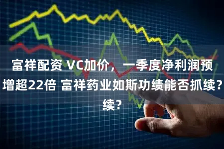 富祥配资 VC加价,一季度净利润预增超22倍 富祥药业如斯功绩能否抓续?