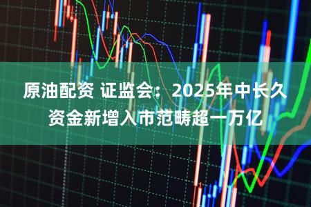 原油配资 证监会：2025年中长久资金新增入市范畴超一万亿