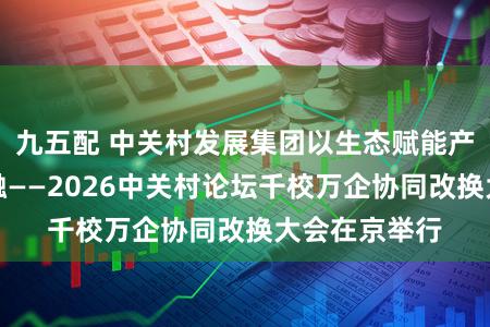 九五配 中关村发展集团以生态赋能产学研深度交融——2026中关村论坛千校万企协同改换大会在京举行