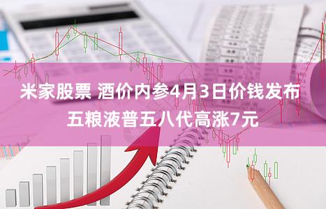 米家股票 酒价内参4月3日价钱发布 五粮液普五八代高涨7元