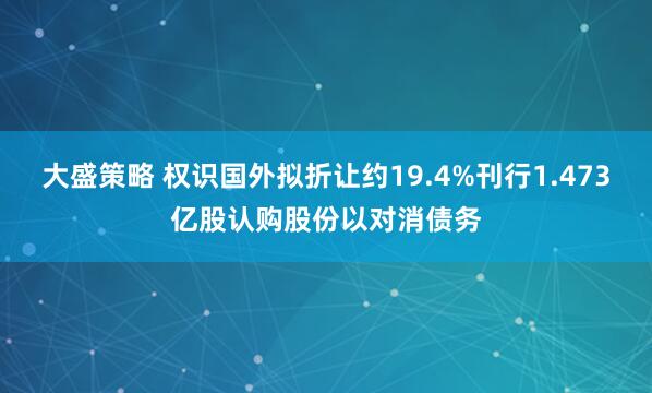 大盛策略 权识国外拟折让约19.4%刊行1.473亿股认购股份以对消债务