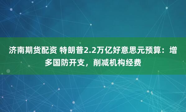 济南期货配资 特朗普2.2万亿好意思元预算：增多国防开支，削减机构经费