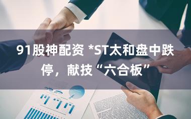 91股神配资 *ST太和盘中跌停,献技“六合板”