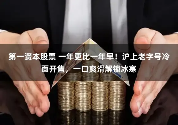 第一资本股票 一年更比一年早!沪上老字号冷面开售,一口爽滑解锁冰寒