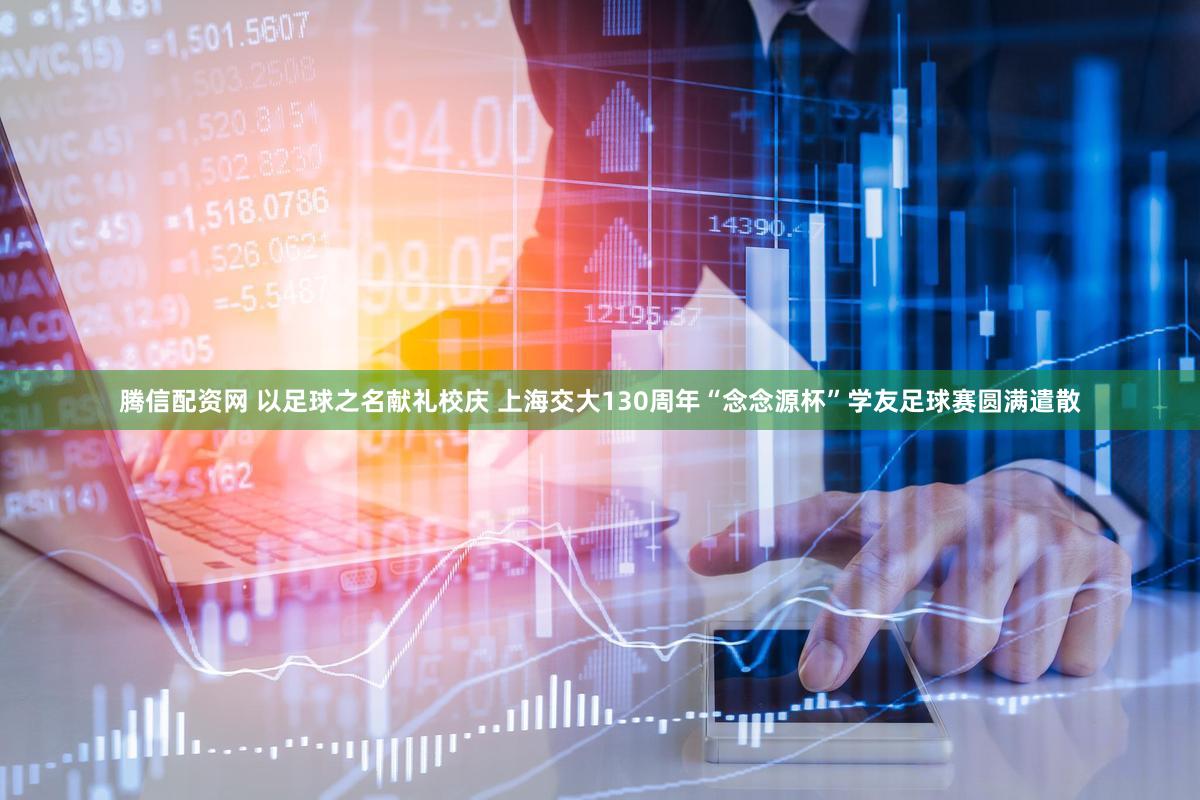 腾信配资网 以足球之名献礼校庆 上海交大130周年“念念源杯”学友足球赛圆满遣散