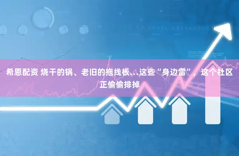希恩配资 烧干的锅、老旧的拖线板…这些“身边雷”，这个社区正偷偷排掉