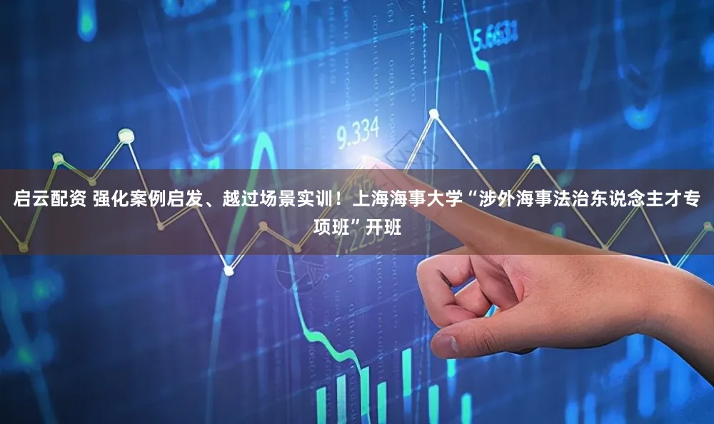 启云配资 强化案例启发、越过场景实训！上海海事大学“涉外海事法治东说念主才专项班”开班