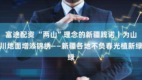 富途配资 “两山”理念的新疆践诺丨为山川地面增添锦绣——新疆各地不负春光植新绿