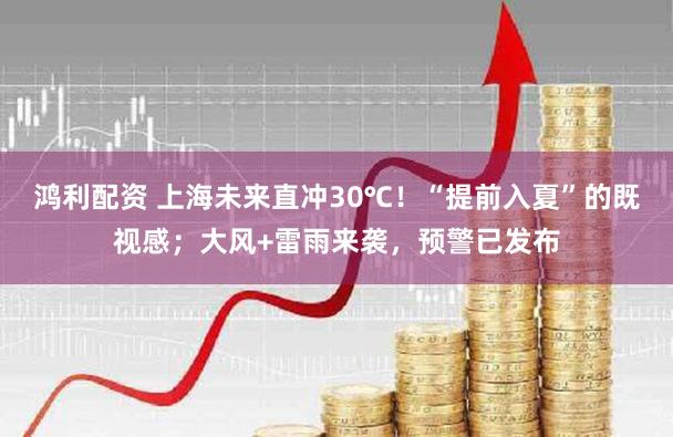 鸿利配资 上海未来直冲30℃!“提前入夏”的既视感;大风+雷雨来袭,预警已发布
