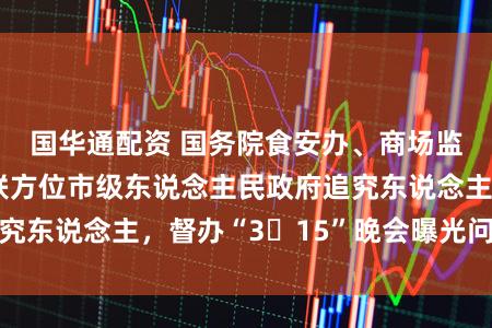 国华通配资 国务院食安办、商场监管总局约谈关联方位市级东说念主民政府追究东说念主，督办“3・15”晚会曝光问题整改
