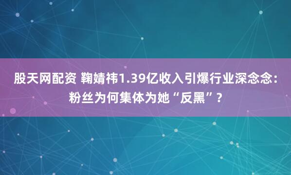 股天网配资 鞠婧祎1.39亿收入引爆行业深念念：粉丝为何集体为她“反黑”？