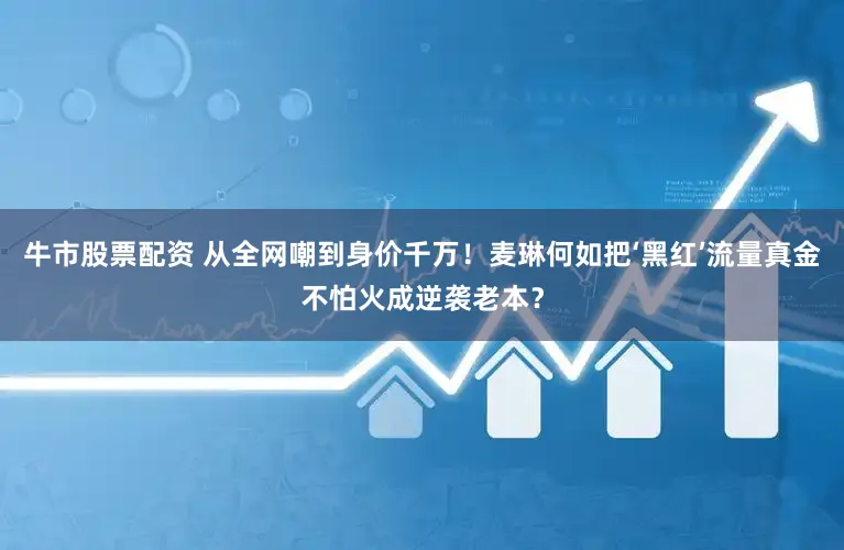 牛市股票配资 从全网嘲到身价千万！麦琳何如把‘黑红’流量真金不怕火成逆袭老本？