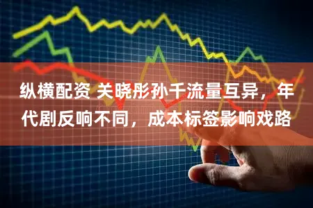 纵横配资 关晓彤孙千流量互异，年代剧反响不同，成本标签影响戏路