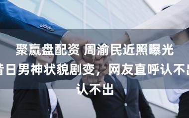 聚赢盘配资 周渝民近照曝光昔日男神状貌剧变，网友直呼认不出