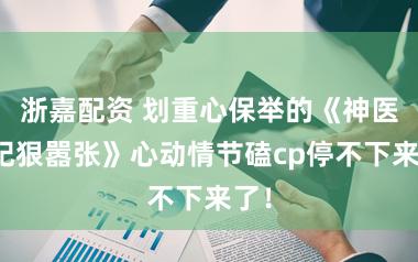 浙嘉配资 划重心保举的《神医傻妃狠嚣张》心动情节磕cp停不下来了！