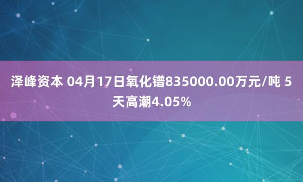 泽峰资本 04月17日氧化镨835000.00万元/吨 5天高潮4.05%