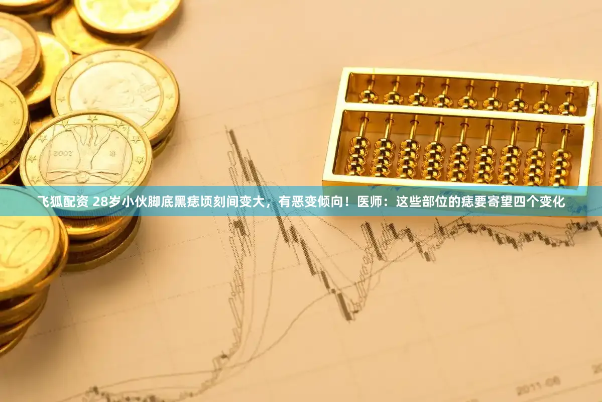 飞狐配资 28岁小伙脚底黑痣顷刻间变大，有恶变倾向！医师：这些部位的痣要寄望四个变化