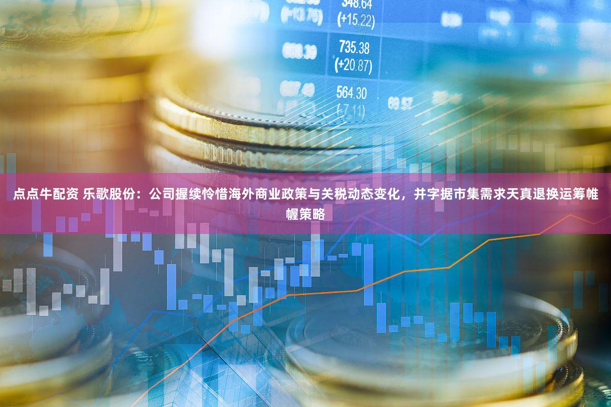 点点牛配资 乐歌股份：公司握续怜惜海外商业政策与关税动态变化，并字据市集需求天真退换运筹帷幄策略