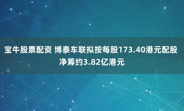 宝牛股票配资 博泰车联拟按每股173.40港元配股 净筹约3.82亿港元