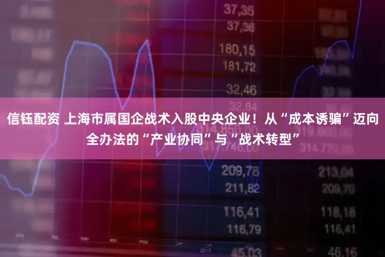 信钰配资 上海市属国企战术入股中央企业！从“成本诱骗”迈向全办法的“产业协同”与“战术转型”